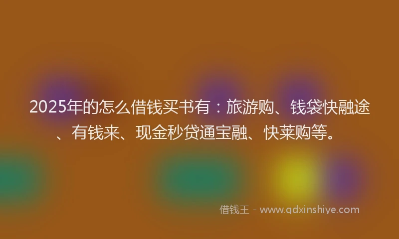 2025年的怎么借钱买书有：旅游购、钱袋快融途、有钱来、现金秒贷通宝融、快莱购等。