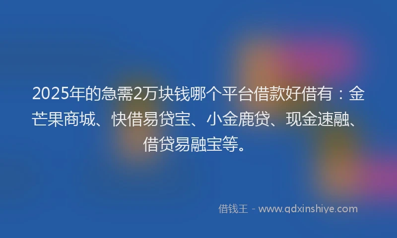 2025年的急需2万块钱哪个平台借款好借有：金芒果商城、快借易贷宝、小金鹿贷、现金速融、借贷易融宝等。