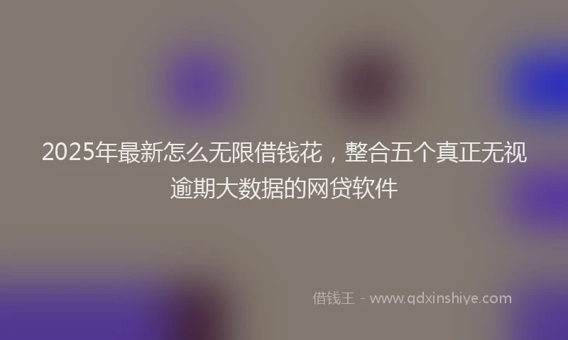 2025年最新怎么无限借钱花，整合五个真正无视逾期大数据的网贷软件