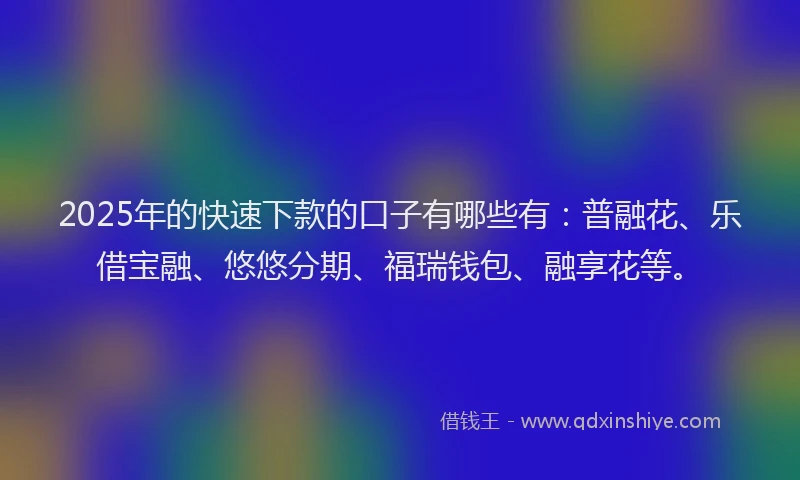 2025年的快速下款的口子有哪些有：普融花、乐借宝融、悠悠分期、福瑞钱包、融享花等。