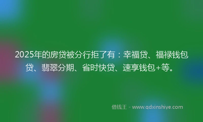 2025年的房贷被分行拒了有：幸福贷、福禄钱包贷、翡翠分期、省时快贷、速享钱包+等。