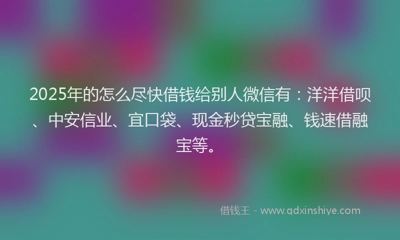2025年的怎么尽快借钱给别人微信有：洋洋借呗、中安信业、宜口袋、现金秒贷宝融、钱速借融宝等。