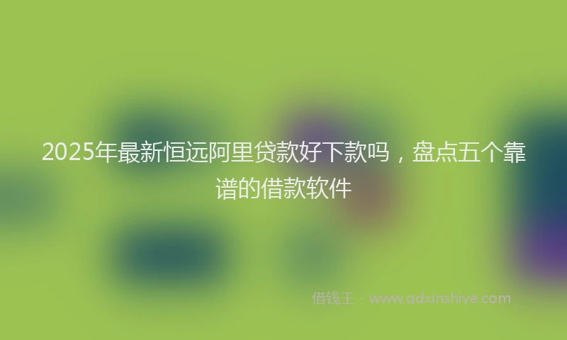 2025年最新恒远阿里贷款好下款吗，盘点五个靠谱的借款软件