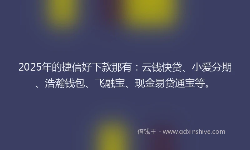2025年的捷信好下款那有：云钱快贷、小爱分期、浩瀚钱包、飞融宝、现金易贷通宝等。