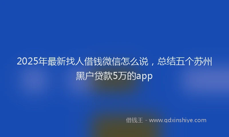 2025年最新找人借钱微信怎么说，总结五个苏州黑户贷款5万的app