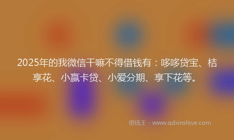 2025年的我微信干嘛不得借钱有：哆哆贷宝、桔享花、小赢卡贷、小爱分期、享下花等。