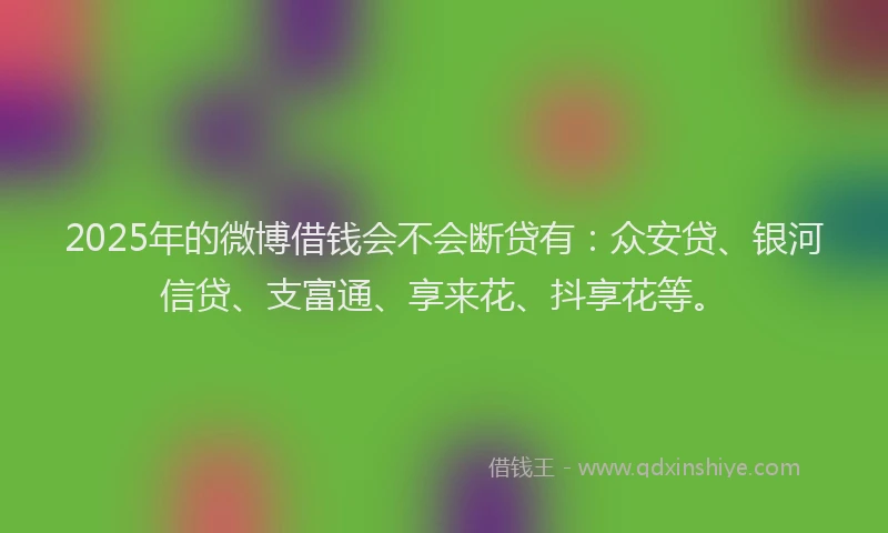 2025年的微博借钱会不会断贷有：众安贷、银河信贷、支富通、享来花、抖享花等。