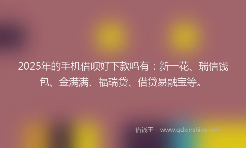 2025年的手机借呗好下款吗有：新一花、瑞信钱包、金满满、福瑞贷、借贷易融宝等。