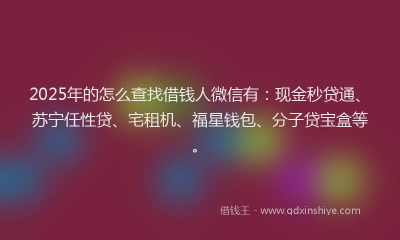 2025年的怎么查找借钱人微信有：现金秒贷通、苏宁任性贷、宅租机、福星钱包、分子贷宝盒等。