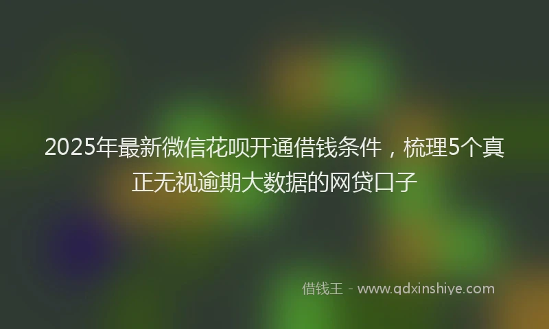 2025年最新微信花呗开通借钱条件，梳理5个真正无视逾期大数据的网贷口子