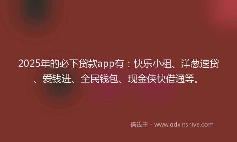 2025年的必下贷款app有：快乐小租、洋葱速贷、爱钱进、全民钱包、现金侠快借通等。
