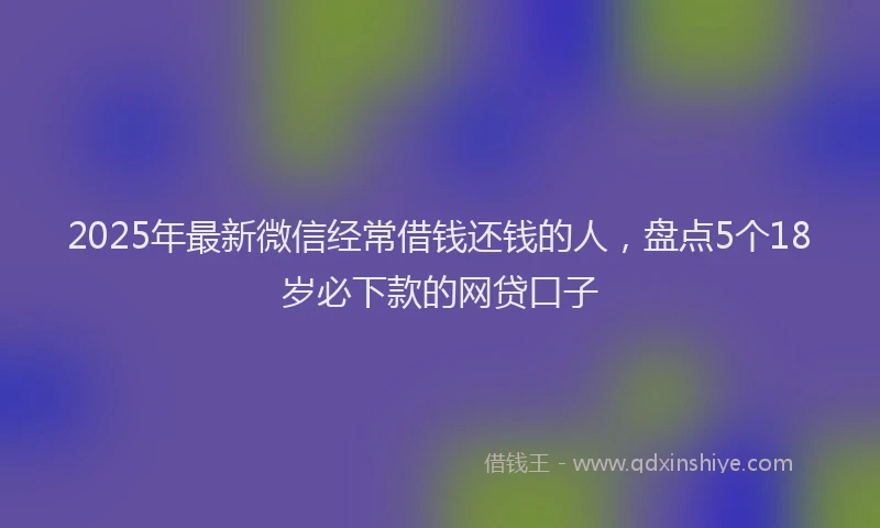 2025年最新微信经常借钱还钱的人，盘点5个18岁必下款的网贷口子