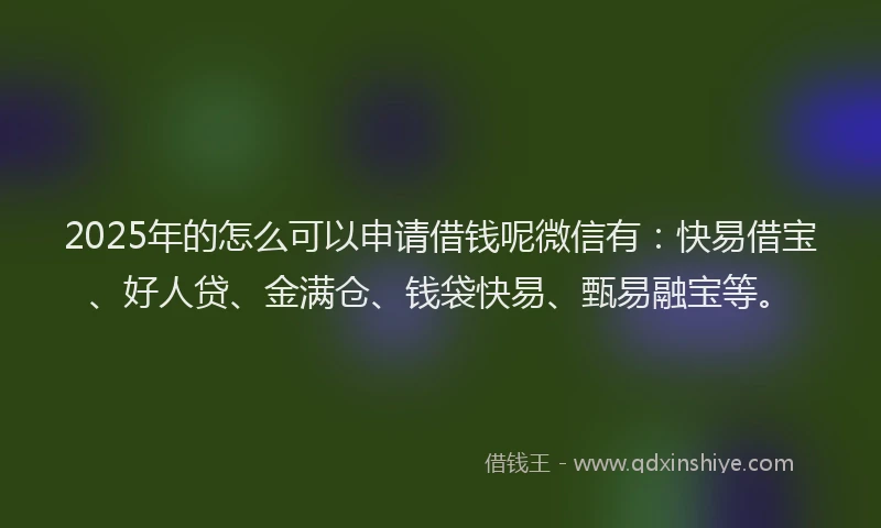 2025年的怎么可以申请借钱呢微信有：快易借宝、好人贷、金满仓、钱袋快易、甄易融宝等。