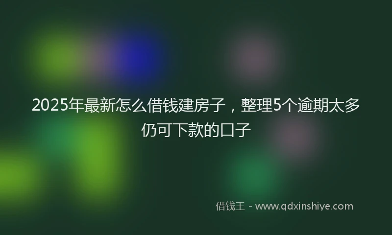 2025年最新怎么借钱建房子，整理5个逾期太多仍可下款的口子