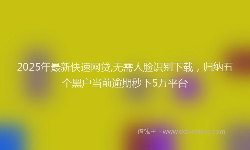 2025年最新快速网贷,无需人脸识别下载，归纳五个黑户当前逾期秒下5万平台