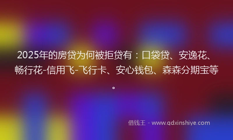 2025年的房贷为何被拒贷有：口袋贷、安逸花、畅行花-信用飞-飞行卡、安心钱包、森森分期宝等。