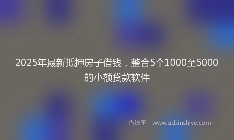 2025年最新抵押房子借钱，整合5个1000至5000的小额贷款软件
