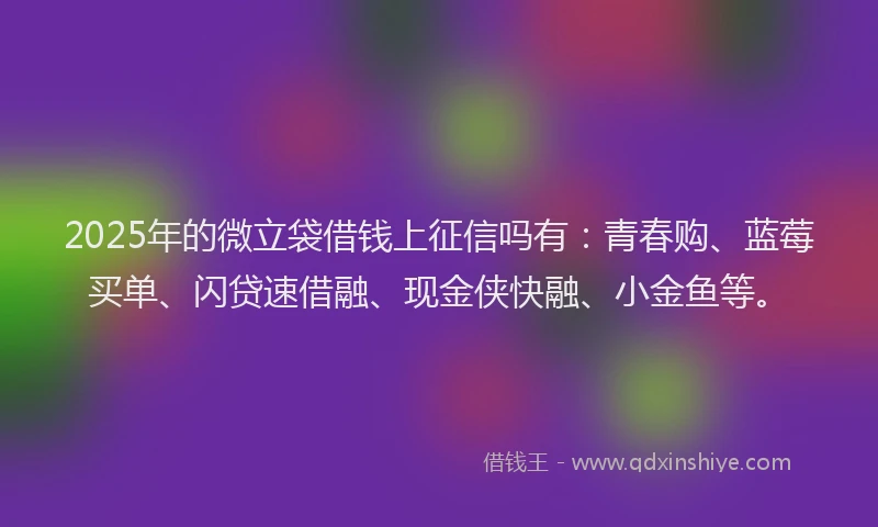 2025年的微立袋借钱上征信吗有：青春购、蓝莓买单、闪贷速借融、现金侠快融、小金鱼等。