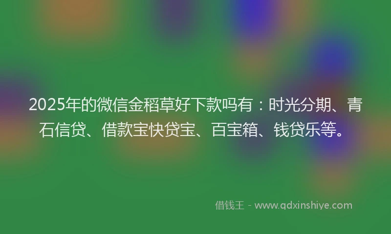 2025年的微信金稻草好下款吗有：时光分期、青石信贷、借款宝快贷宝、百宝箱、钱贷乐等。