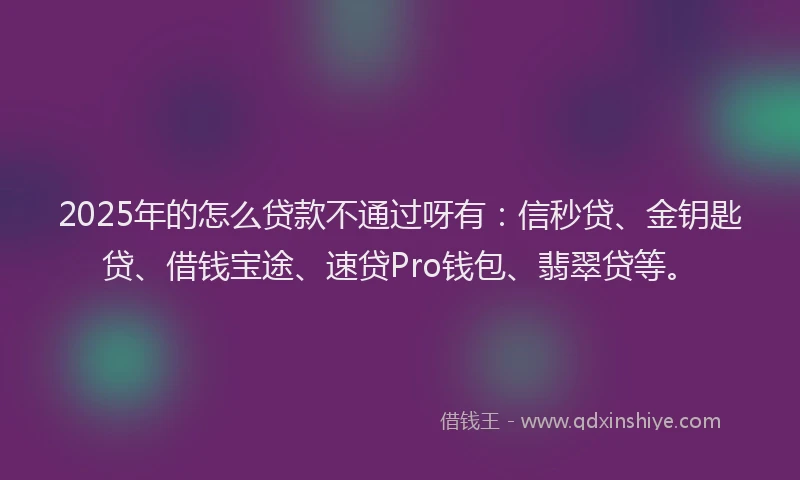 2025年的怎么贷款不通过呀有：信秒贷、金钥匙贷、借钱宝途、速贷Pro钱包、翡翠贷等。