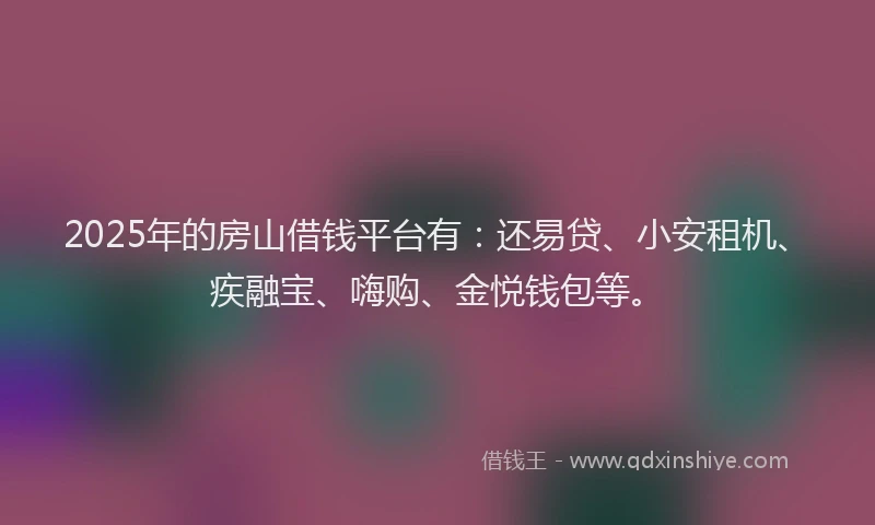 2025年的房山借钱平台有：还易贷、小安租机、疾融宝、嗨购、金悦钱包等。