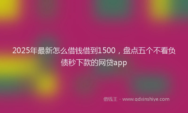 2025年最新怎么借钱借到1500，盘点五个不看负债秒下款的网贷app