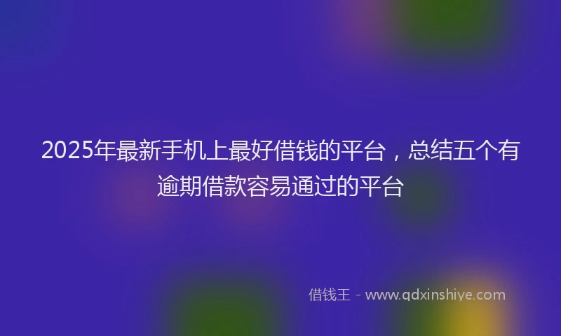 2025年最新手机上最好借钱的平台，总结五个有逾期借款容易通过的平台