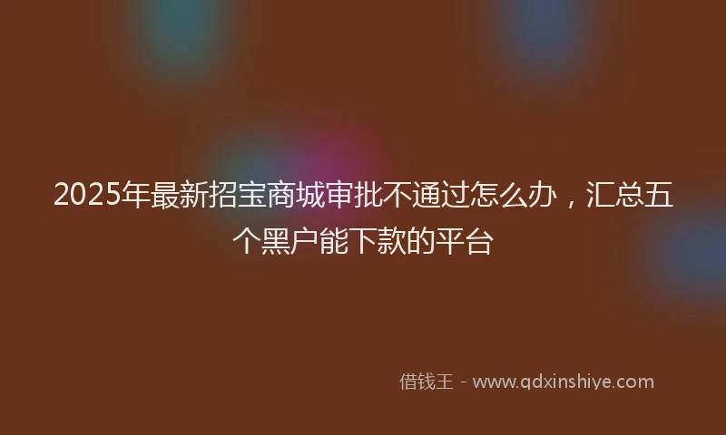 2025年最新招宝商城审批不通过怎么办，汇总五个黑户能下款的平台