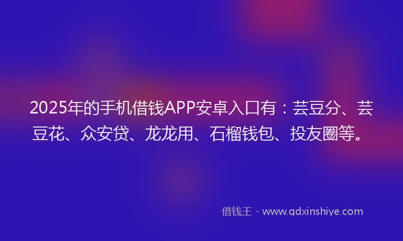 2025年的手机借钱APP安卓入口有：芸豆分、芸豆花、众安贷、龙龙用、石榴钱包、投友圈等。