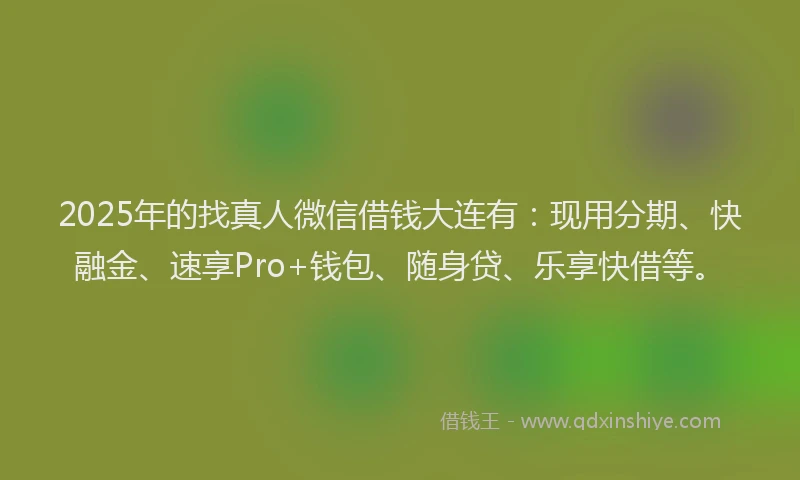 2025年的找真人微信借钱大连有：现用分期、快融金、速享Pro+钱包、随身贷、乐享快借等。