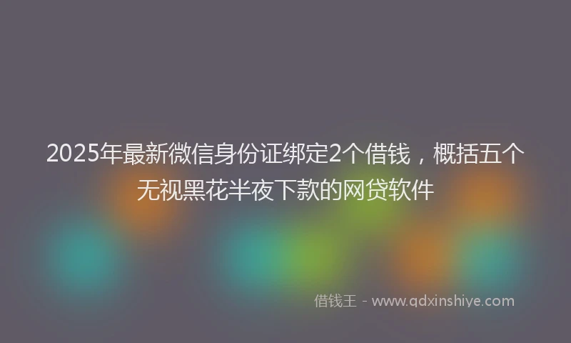 2025年最新微信身份证绑定2个借钱，概括五个无视黑花半夜下款的网贷软件