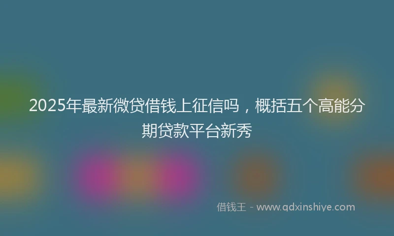 2025年最新微贷借钱上征信吗，概括五个高能分期贷款平台新秀