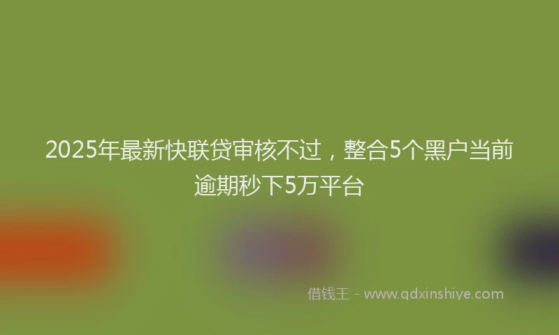 2025年最新快联贷审核不过，整合5个黑户当前逾期秒下5万平台
