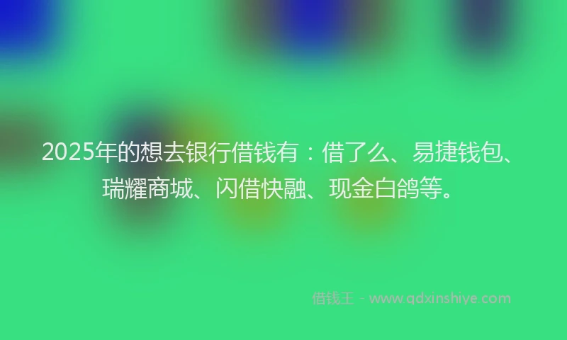 2025年的想去银行借钱有：借了么、易捷钱包、瑞耀商城、闪借快融、现金白鸽等。