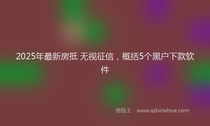 2025年最新房抵 无视征信，概括5个黑户下款软件