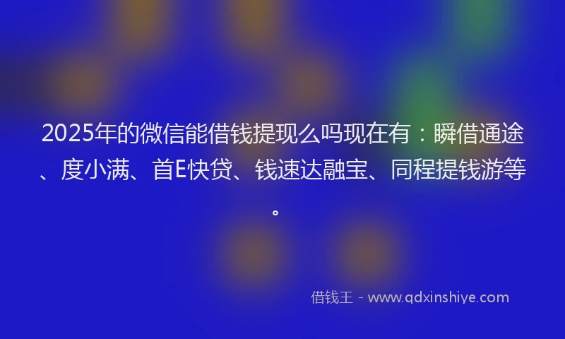 2025年的微信能借钱提现么吗现在有：瞬借通途、度小满、首E快贷、钱速达融宝、同程提钱游等。