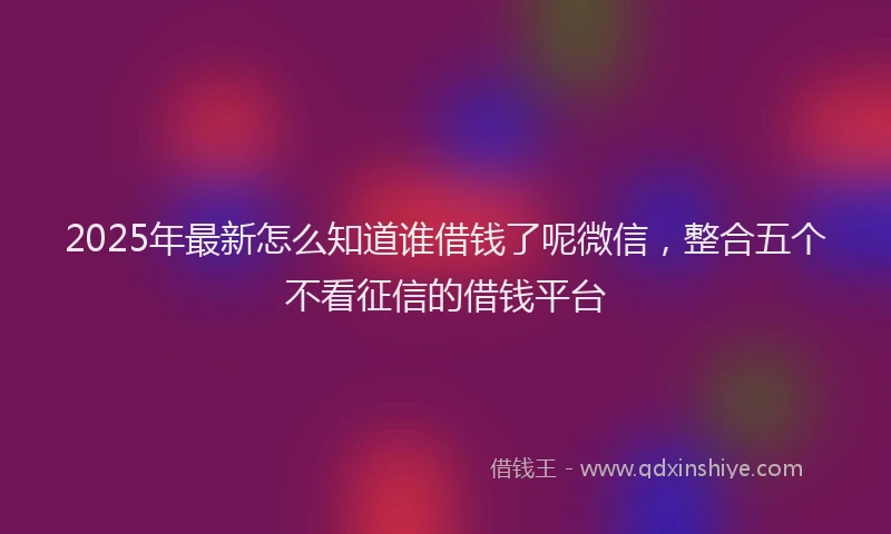 2025年最新怎么知道谁借钱了呢微信，整合五个不看征信的借钱平台