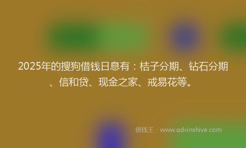 2025年的搜狗借钱日息有：桔子分期、钻石分期、信和贷、现金之家、戒易花等。