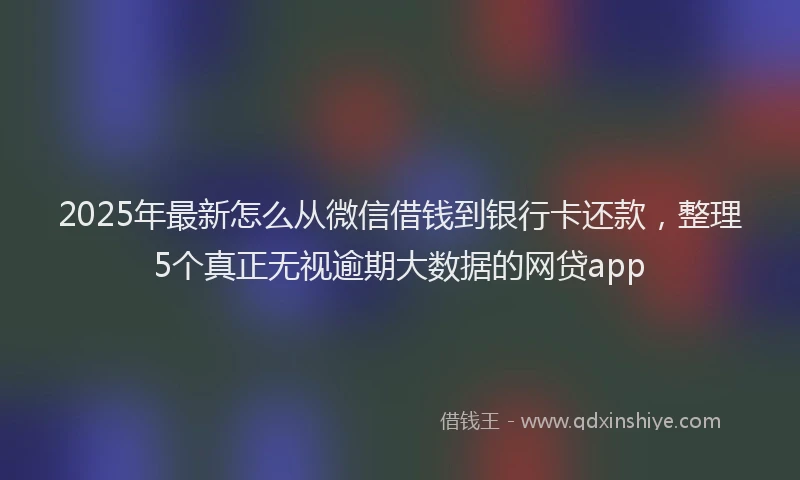 2025年最新怎么从微信借钱到银行卡还款，整理5个真正无视逾期大数据的网贷app