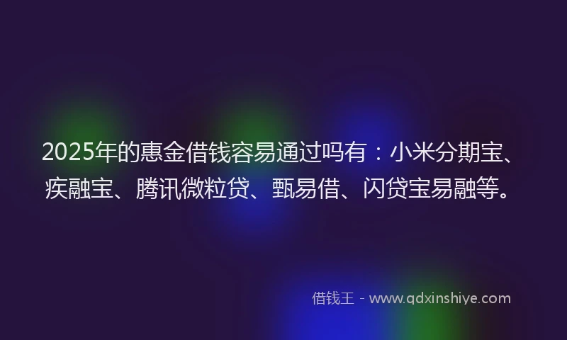 2025年的惠金借钱容易通过吗有：小米分期宝、疾融宝、腾讯微粒贷、甄易借、闪贷宝易融等。