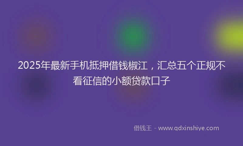 2025年最新手机抵押借钱椒江，汇总五个正规不看征信的小额贷款口子