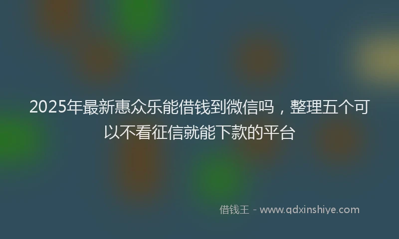 2025年最新惠众乐能借钱到微信吗，整理五个可以不看征信就能下款的平台