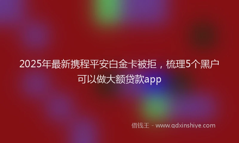 2025年最新携程平安白金卡被拒，梳理5个黑户可以做大额贷款app