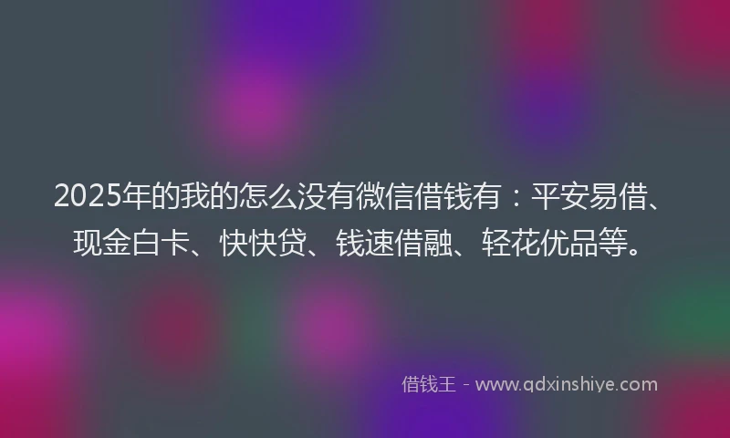 2025年的我的怎么没有微信借钱有：平安易借、现金白卡、快快贷、钱速借融、轻花优品等。