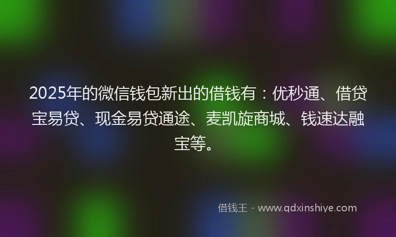 2025年的微信钱包新出的借钱有：优秒通、借贷宝易贷、现金易贷通途、麦凯旋商城、钱速达融宝等。