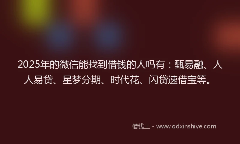 2025年的微信能找到借钱的人吗有：甄易融、人人易贷、星梦分期、时代花、闪贷速借宝等。