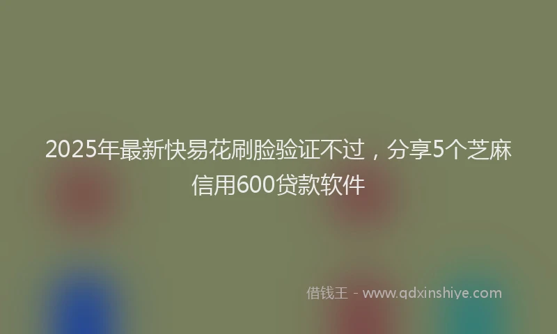 2025年最新快易花刷脸验证不过，分享5个芝麻信用600贷款软件