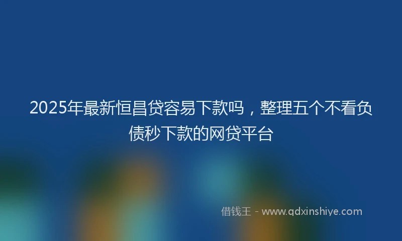 2025年最新恒昌贷容易下款吗，整理五个不看负债秒下款的网贷平台