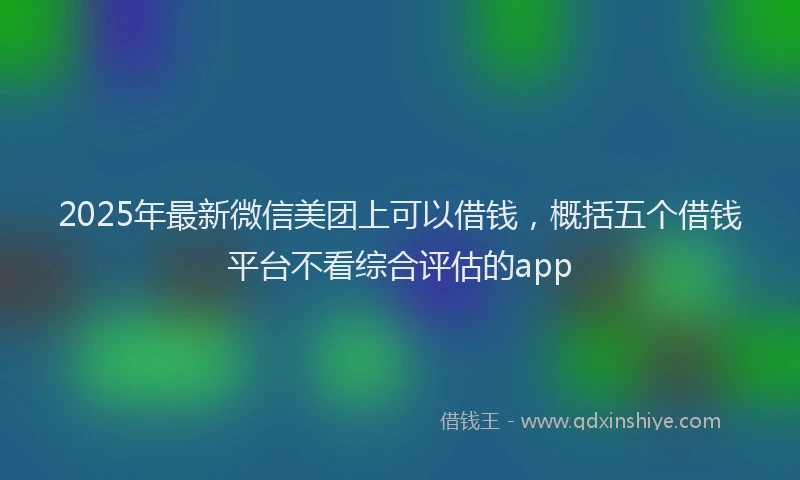 2025年最新微信美团上可以借钱，概括五个借钱平台不看综合评估的app
