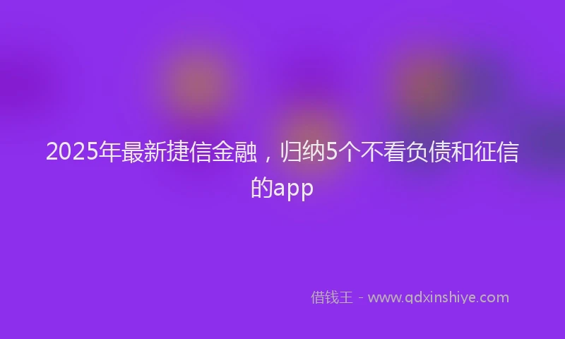 2025年最新捷信金融，归纳5个不看负债和征信的app